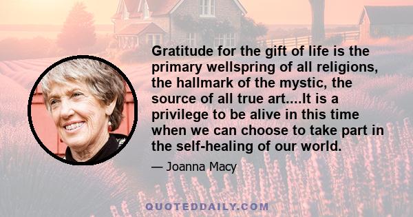 Gratitude for the gift of life is the primary wellspring of all religions, the hallmark of the mystic, the source of all true art....It is a privilege to be alive in this time when we can choose to take part in the