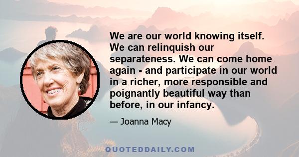 We are our world knowing itself. We can relinquish our separateness. We can come home again - and participate in our world in a richer, more responsible and poignantly beautiful way than before, in our infancy.