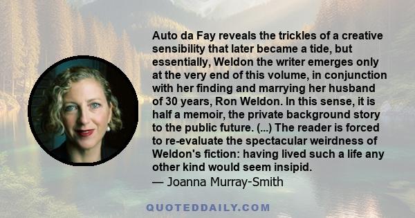 Auto da Fay reveals the trickles of a creative sensibility that later became a tide, but essentially, Weldon the writer emerges only at the very end of this volume, in conjunction with her finding and marrying her