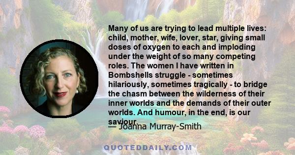 Many of us are trying to lead multiple lives: child, mother, wife, lover, star, giving small doses of oxygen to each and imploding under the weight of so many competing roles. The women I have written in Bombshells