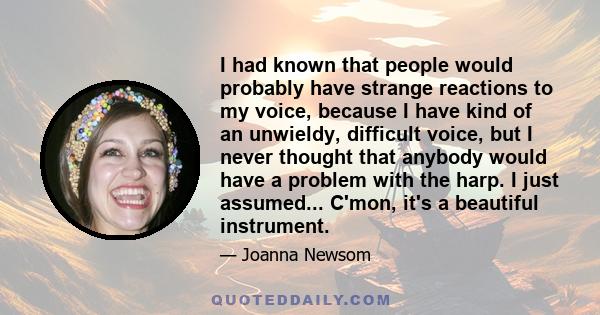 I had known that people would probably have strange reactions to my voice, because I have kind of an unwieldy, difficult voice, but I never thought that anybody would have a problem with the harp. I just assumed...