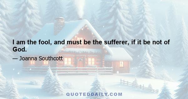 I am the fool, and must be the sufferer, if it be not of God.