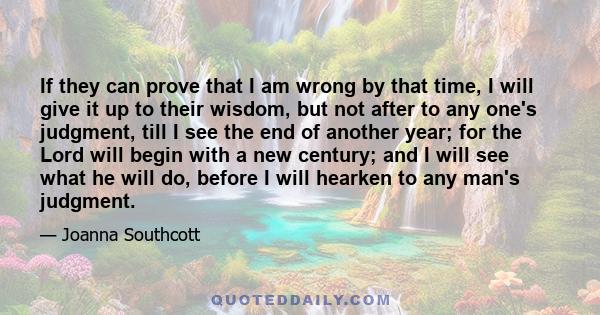 If they can prove that I am wrong by that time, I will give it up to their wisdom, but not after to any one's judgment, till I see the end of another year; for the Lord will begin with a new century; and I will see what 