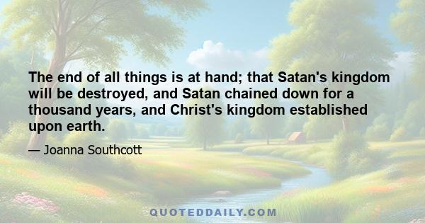 The end of all things is at hand; that Satan's kingdom will be destroyed, and Satan chained down for a thousand years, and Christ's kingdom established upon earth.