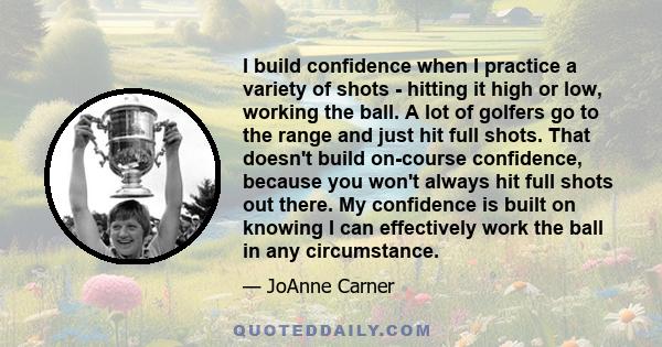 I build confidence when I practice a variety of shots - hitting it high or low, working the ball. A lot of golfers go to the range and just hit full shots. That doesn't build on-course confidence, because you won't