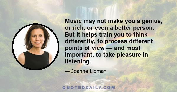 Music may not make you a genius, or rich, or even a better person. But it helps train you to think differently, to process different points of view — and most important, to take pleasure in listening.