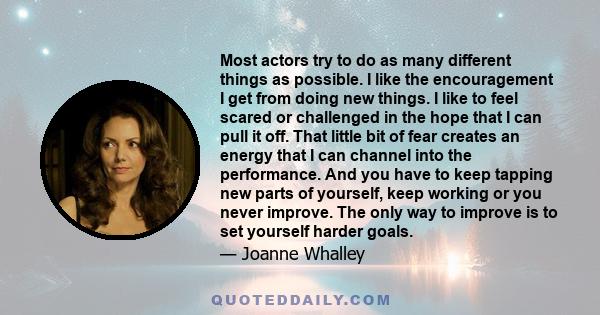 Most actors try to do as many different things as possible. I like the encouragement I get from doing new things. I like to feel scared or challenged in the hope that I can pull it off. That little bit of fear creates