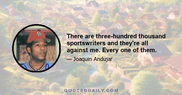 There are three-hundred thousand sportswriters and they're all against me. Every one of them.