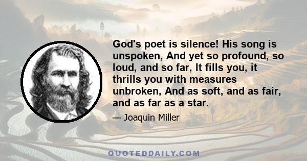 God's poet is silence! His song is unspoken, And yet so profound, so loud, and so far, It fills you, it thrills you with measures unbroken, And as soft, and as fair, and as far as a star.