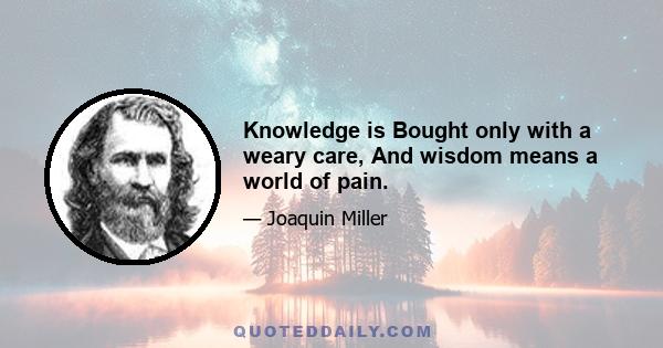 Knowledge is Bought only with a weary care, And wisdom means a world of pain.