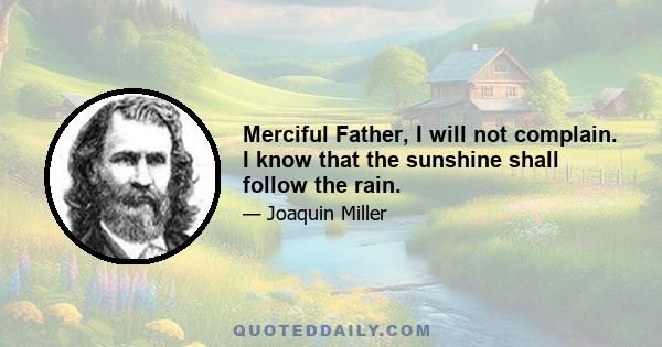 Merciful Father, I will not complain. I know that the sunshine shall follow the rain.