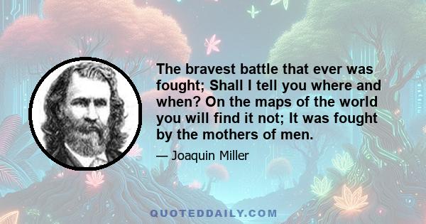 The bravest battle that ever was fought; Shall I tell you where and when? On the maps of the world you will find it not; It was fought by the mothers of men.