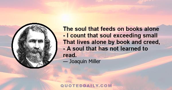 The soul that feeds on books alone - I count that soul exceeding small That lives alone by book and creed, - A soul that has not learned to read.