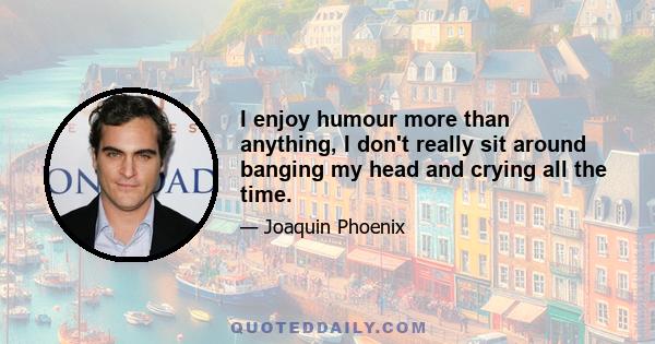 I enjoy humour more than anything, I don't really sit around banging my head and crying all the time.