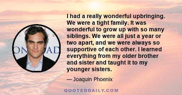 I had a really wonderful upbringing. We were a tight family. It was wonderful to grow up with so many siblings. We were all just a year or two apart, and we were always so supportive of each other. I learned everything