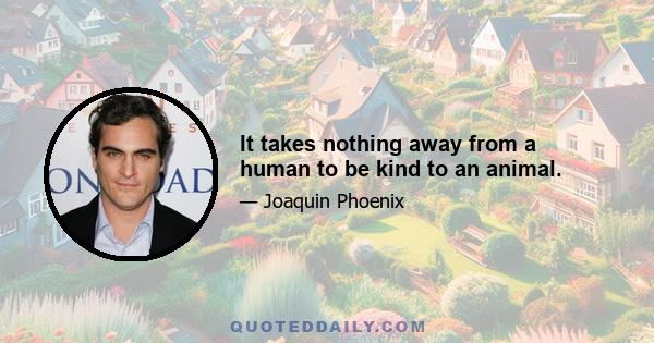 It takes nothing away from a human to be kind to an animal.