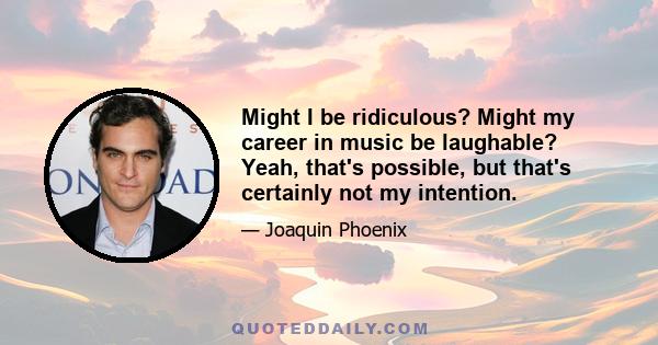Might I be ridiculous? Might my career in music be laughable? Yeah, that's possible, but that's certainly not my intention.