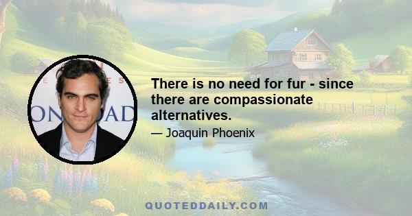 There is no need for fur - since there are compassionate alternatives.