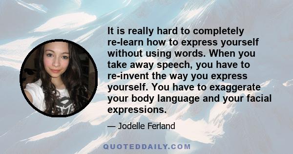 It is really hard to completely re-learn how to express yourself without using words. When you take away speech, you have to re-invent the way you express yourself. You have to exaggerate your body language and your