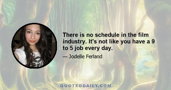 There is no schedule in the film industry. It's not like you have a 9 to 5 job every day.