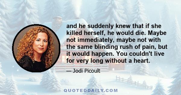 and he suddenly knew that if she killed herself, he would die. Maybe not immediately, maybe not with the same blinding rush of pain, but it would happen. You couldn't live for very long without a heart.