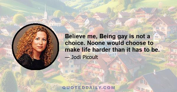 Believe me, Being gay is not a choice. Noone would choose to make life harder than it has to be.