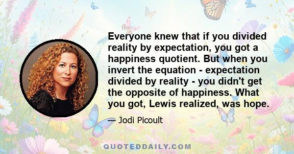 Everyone knew that if you divided reality by expectation, you got a happiness quotient. But when you invert the equation - expectation divided by reality - you didn't get the opposite of happiness. What you got, Lewis