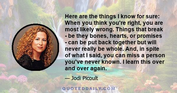 Here are the things I know for sure: When you think you're right, you are most likely wrong. Things that break - be they bones, hearts, or promises - can be put back together but will never really be whole. And, in