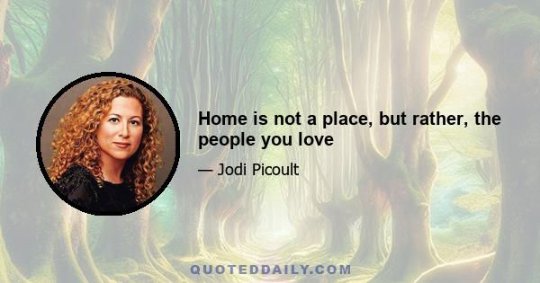 Home is not a place, but rather, the people you love