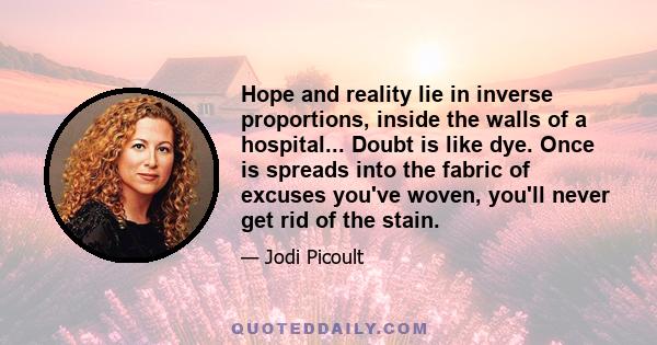 Hope and reality lie in inverse proportions, inside the walls of a hospital... Doubt is like dye. Once is spreads into the fabric of excuses you've woven, you'll never get rid of the stain.