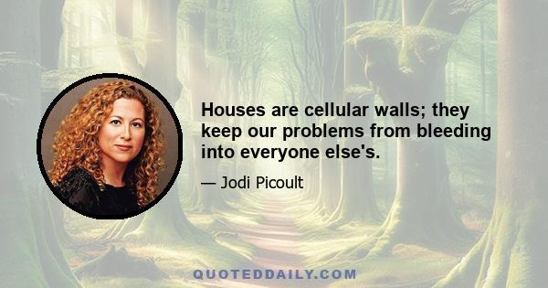 Houses are cellular walls; they keep our problems from bleeding into everyone else's.