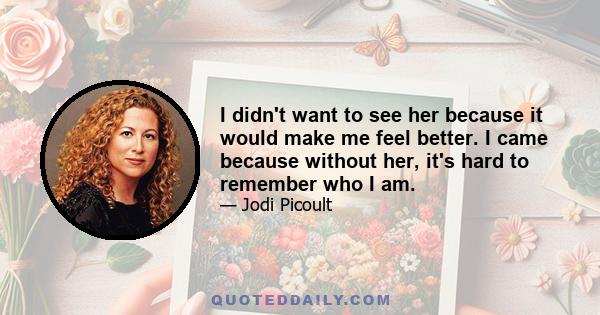 I didn't want to see her because it would make me feel better. I came because without her, it's hard to remember who I am.