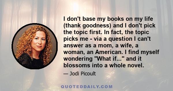 I don't base my books on my life (thank goodness) and I don't pick the topic first. In fact, the topic picks me - via a question I can't answer as a mom, a wife, a woman, an American. I find myself wondering What if...