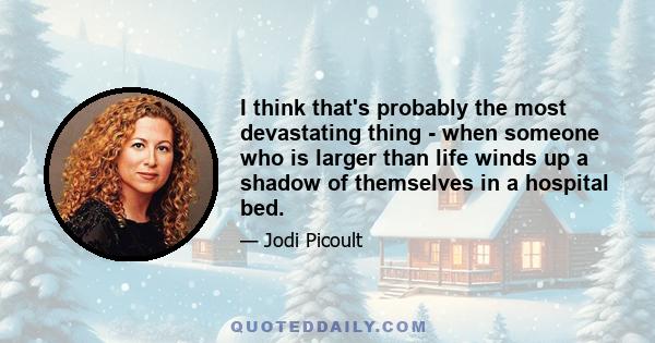 I think that's probably the most devastating thing - when someone who is larger than life winds up a shadow of themselves in a hospital bed.