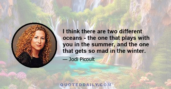 I think there are two different oceans - the one that plays with you in the summer, and the one that gets so mad in the winter.