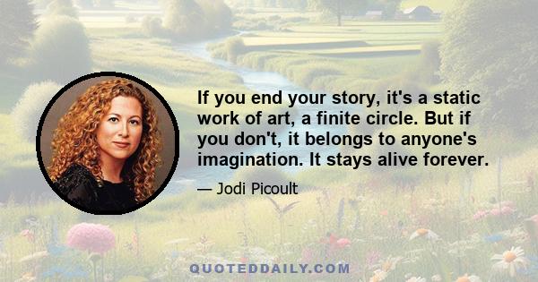 If you end your story, it's a static work of art, a finite circle. But if you don't, it belongs to anyone's imagination. It stays alive forever.