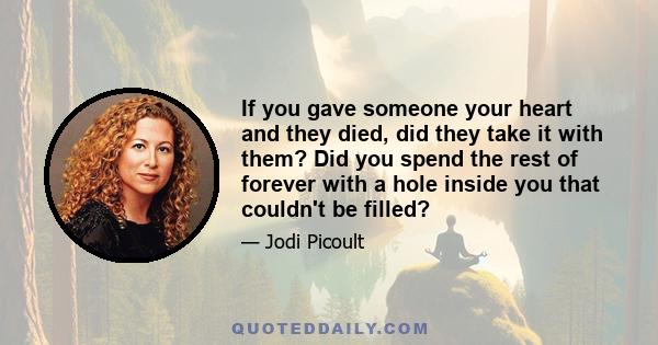 If you gave someone your heart and they died, did they take it with them? Did you spend the rest of forever with a hole inside you that couldn't be filled?