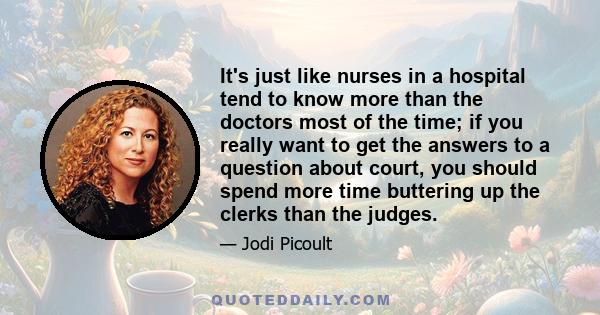 It's just like nurses in a hospital tend to know more than the doctors most of the time; if you really want to get the answers to a question about court, you should spend more time buttering up the clerks than the