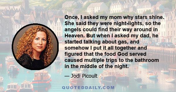 Once, I asked my mom why stars shine. She said they were night-lights, so the angels could find their way around in Heaven. But when I asked my dad, he started talking about gas, and somehow I put it all together and