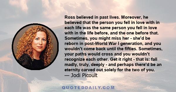 Ross believed in past lives. Moreover, he believed that the person you fell in love with in each life was the same person you fell in love with in the life before, and the one before that. Sometimes, you might miss her