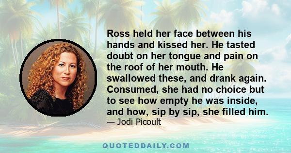 Ross held her face between his hands and kissed her. He tasted doubt on her tongue and pain on the roof of her mouth. He swallowed these, and drank again. Consumed, she had no choice but to see how empty he was inside,