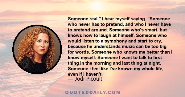 Someone real, I hear myself saying. Someone who never has to pretend, and who I never have to pretend around. Someone who's smart, but knows how to laugh at himself. Someone who would listen to a symphony and start to