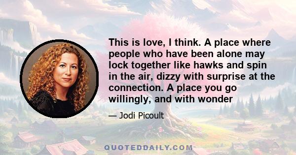 This is love, I think. A place where people who have been alone may lock together like hawks and spin in the air, dizzy with surprise at the connection. A place you go willingly, and with wonder