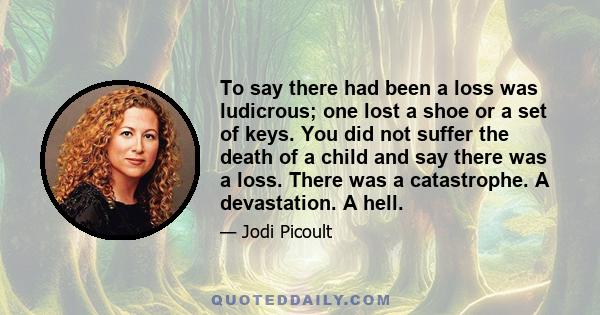 To say there had been a loss was ludicrous; one lost a shoe or a set of keys. You did not suffer the death of a child and say there was a loss. There was a catastrophe. A devastation. A hell.