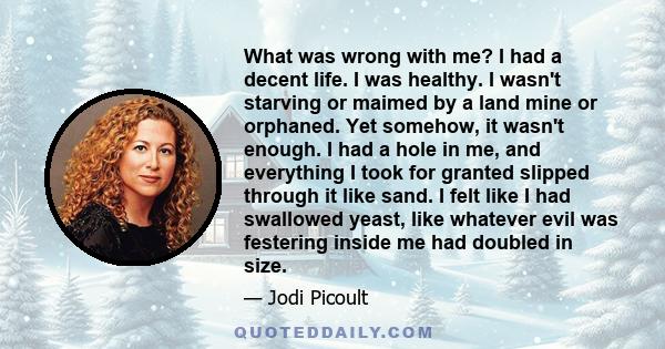 What was wrong with me? I had a decent life. I was healthy. I wasn't starving or maimed by a land mine or orphaned. Yet somehow, it wasn't enough. I had a hole in me, and everything I took for granted slipped through it 