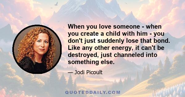 When you love someone - when you create a child with him - you don't just suddenly lose that bond. Like any other energy, it can't be destroyed, just channeled into something else.