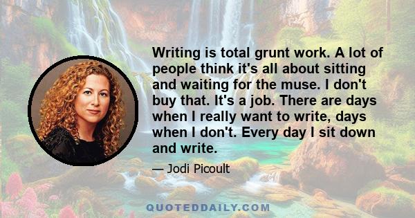 Writing is total grunt work. A lot of people think it's all about sitting and waiting for the muse. I don't buy that. It's a job. There are days when I really want to write, days when I don't. Every day I sit down and