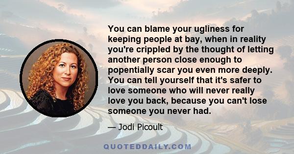 You can blame your ugliness for keeping people at bay, when in reality you're crippled by the thought of letting another person close enough to popentially scar you even more deeply. You can tell yourself that it's