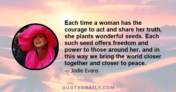 Each time a woman has the courage to act and share her truth, she plants wonderful seeds. Each such seed offers freedom and power to those around her, and in this way we bring the world closer together and closer to