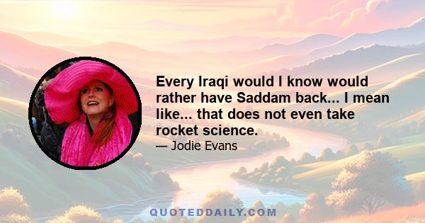 Every Iraqi would I know would rather have Saddam back... I mean like... that does not even take rocket science.